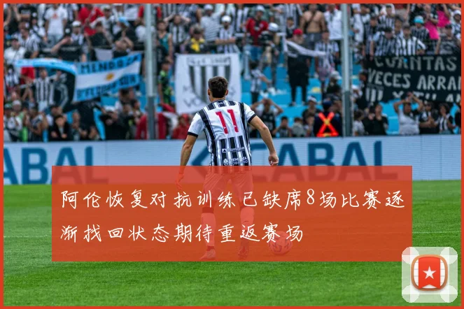 阿伦恢复对抗训练已缺席8场比赛逐渐找回状态期待重返赛场
