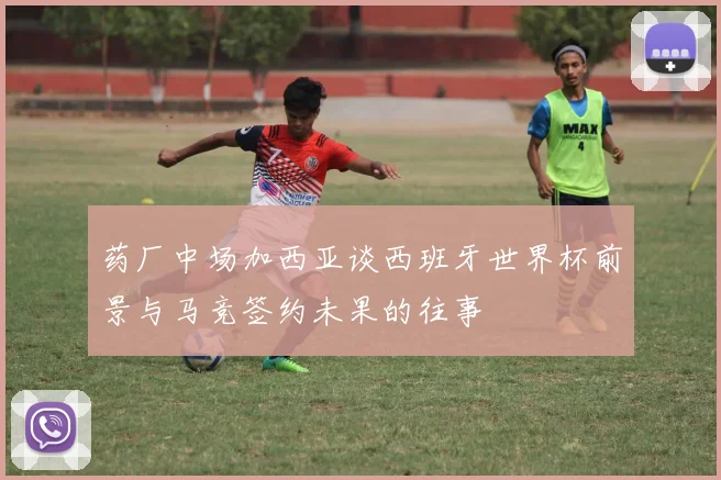 药厂中场加西亚谈西班牙世界杯前景与马竞签约未果的往事