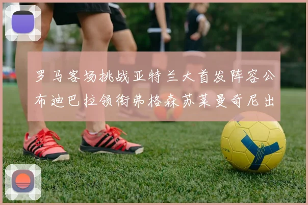 罗马客场挑战亚特兰大首发阵容公布迪巴拉领衔弗格森苏莱曼奇尼出战