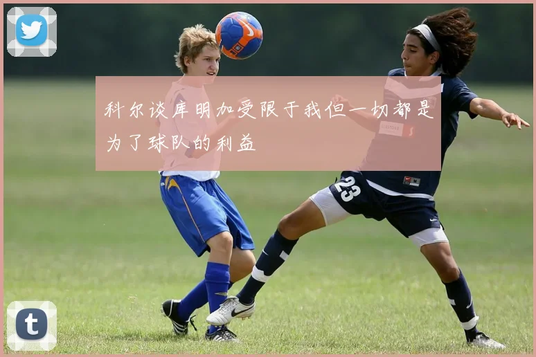 科尔谈库明加受限于我但一切都是为了球队的利益
