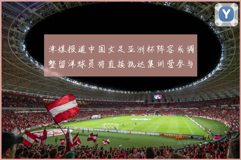 津媒报道中国女足亚洲杯阵容或调整留洋球员将直接抵达集训营参与备战