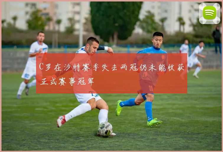 C罗在沙特赛季失去两冠仍未能收获正式赛事冠军