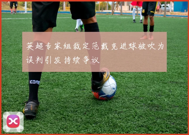 英超专家组裁定范戴克进球被吹为误判引发持续争议