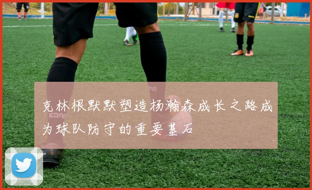 克林根默默塑造杨瀚森成长之路成为球队防守的重要基石