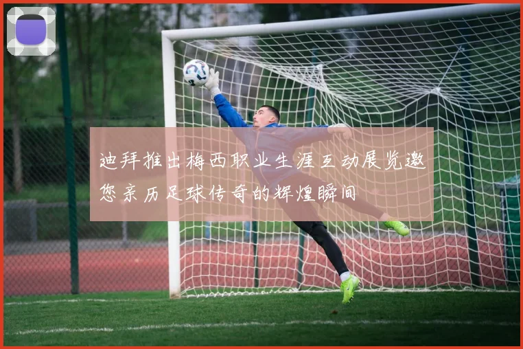 迪拜推出梅西职业生涯互动展览邀您亲历足球传奇的辉煌瞬间