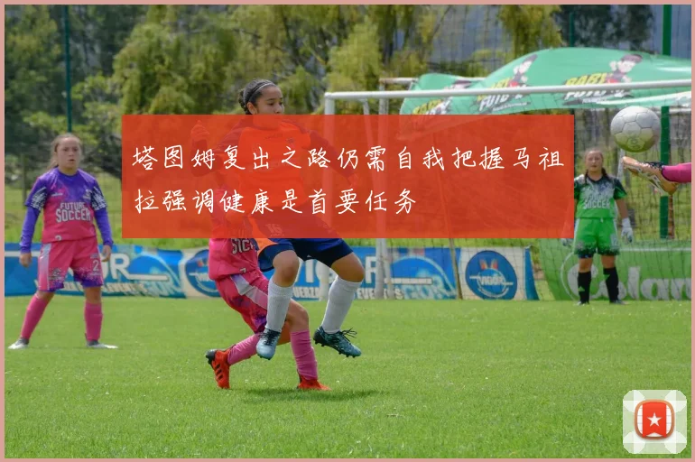塔图姆复出之路仍需自我把握马祖拉强调健康是首要任务