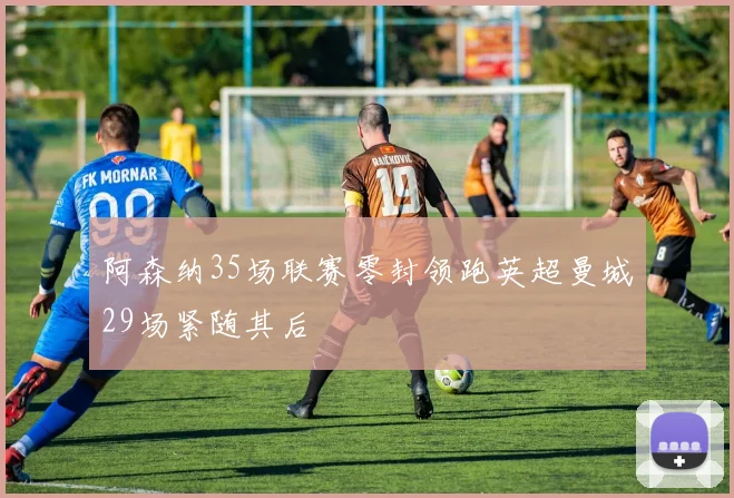 阿森纳35场联赛零封领跑英超曼城29场紧随其后