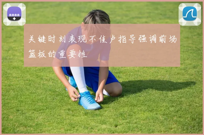 关键时刻表现不佳卢指导强调前场篮板的重要性