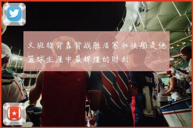 文班称背靠背战胜活塞和快船是他篮球生涯中最辉煌的时刻