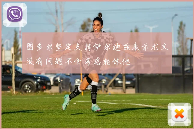 图多尔坚定支持伊尔迪兹表示尤文没有问题不会考虑轮休他