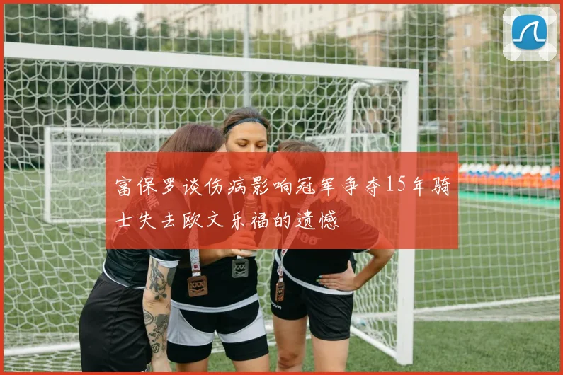 富保罗谈伤病影响冠军争夺15年骑士失去欧文乐福的遗憾