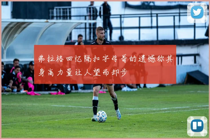 弗拉格回忆隔扣字母哥的遗憾称其身高力量让人望而却步