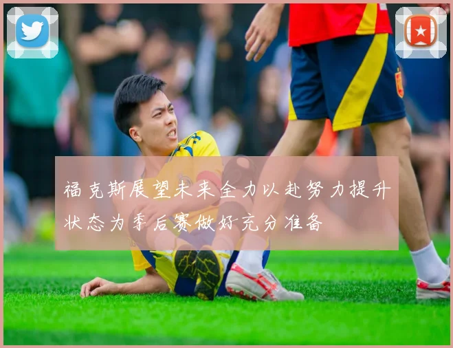 福克斯展望未来全力以赴努力提升状态为季后赛做好充分准备
