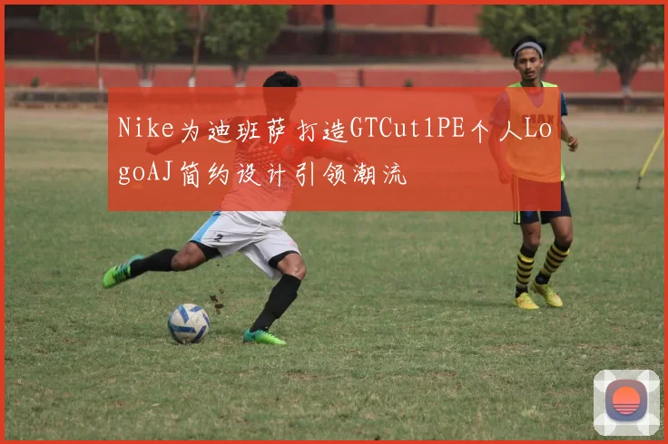 Nike为迪班萨打造GTCut1PE个人LogoAJ简约设计引领潮流