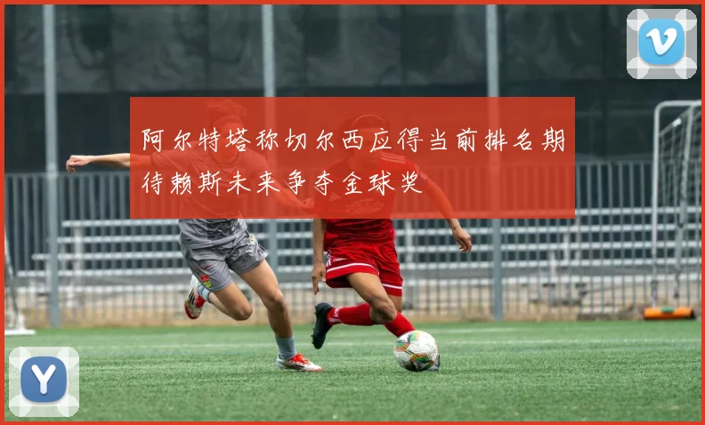 阿尔特塔称切尔西应得当前排名期待赖斯未来争夺金球奖