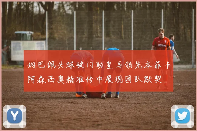 姆巴佩头球破门助皇马领先本菲卡阿森西奥精准传中展现团队默契