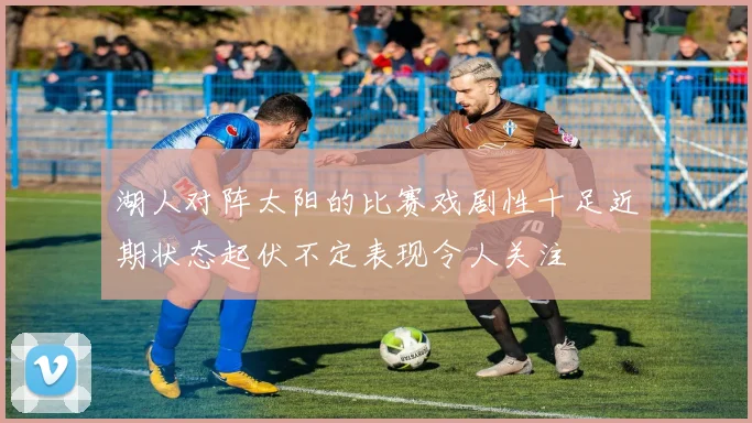 湖人对阵太阳的比赛戏剧性十足近期状态起伏不定表现令人关注