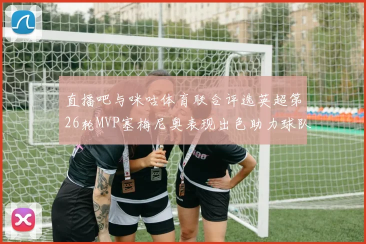 直播吧与咪咕体育联合评选英超第26轮MVP塞梅尼奥表现出色助力球队