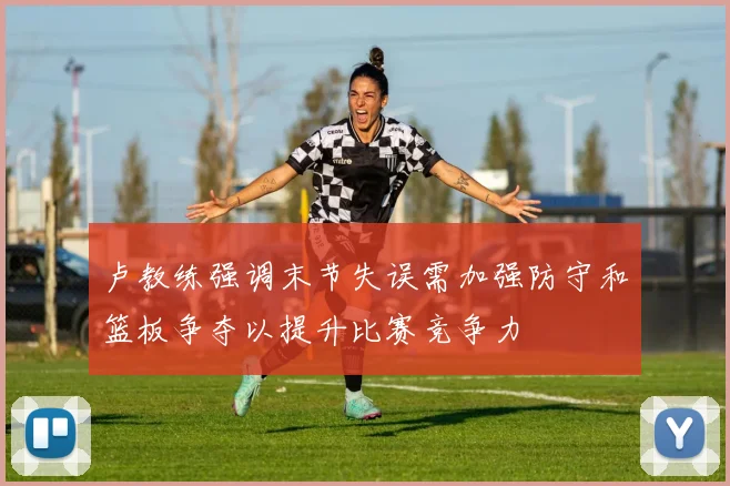 卢教练强调末节失误需加强防守和篮板争夺以提升比赛竞争力