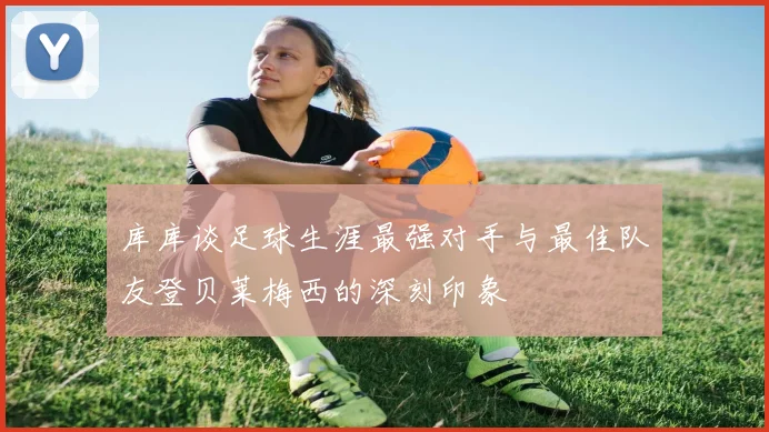 库库谈足球生涯最强对手与最佳队友登贝莱梅西的深刻印象