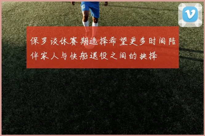 保罗谈休赛期选择希望更多时间陪伴家人与快船退役之间的抉择