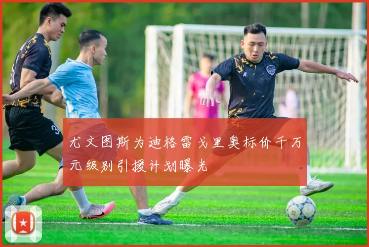 尤文图斯为迪格雷戈里奥标价千万元级别引援计划曝光
