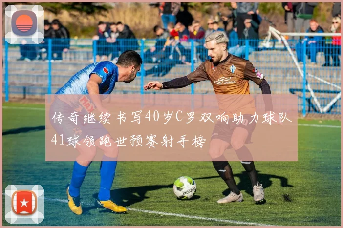 传奇继续书写40岁C罗双响助力球队41球领跑世预赛射手榜