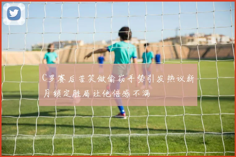 C罗赛后苦笑做偷窃手势引发热议新月锁定胜局让他倍感不满