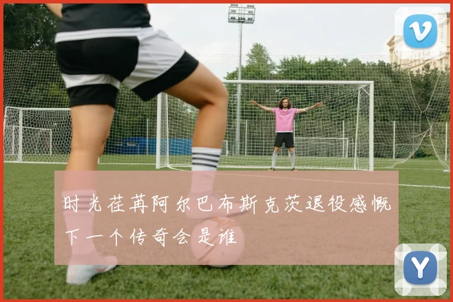 时光荏苒阿尔巴布斯克茨退役感慨下一个传奇会是谁