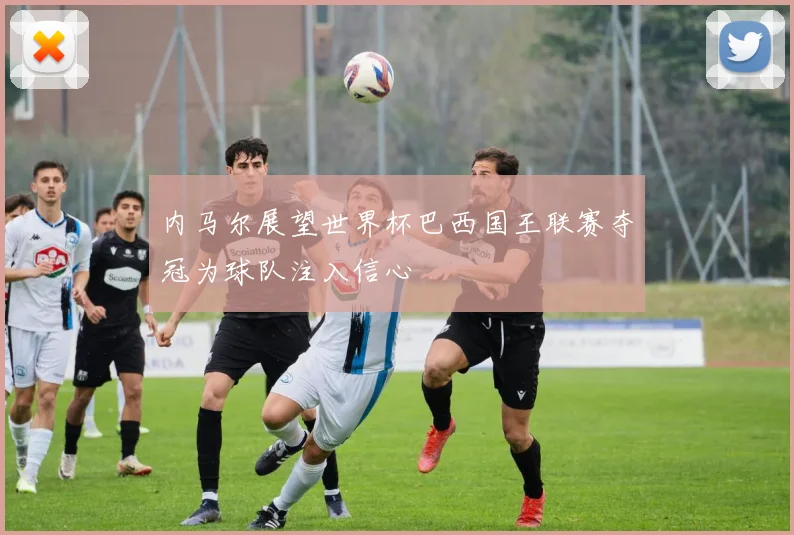 内马尔展望世界杯巴西国王联赛夺冠为球队注入信心