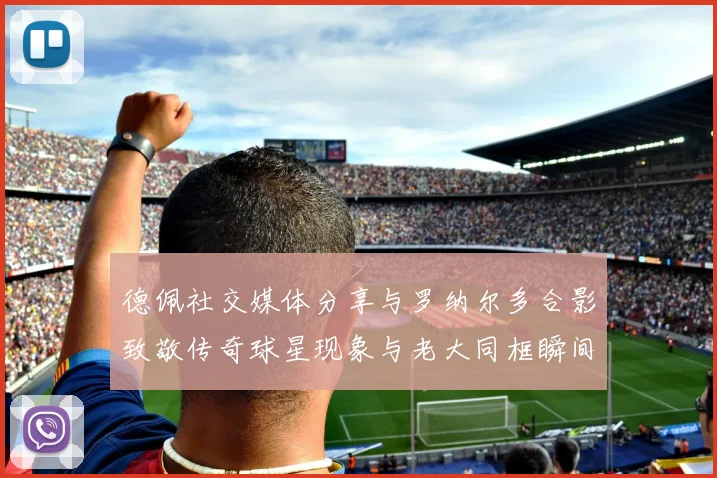 德佩社交媒体分享与罗纳尔多合影致敬传奇球星现象与老大同框瞬间