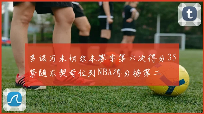 多诺万米切尔本赛季第六次得分35紧随东契奇位列NBA得分榜第二