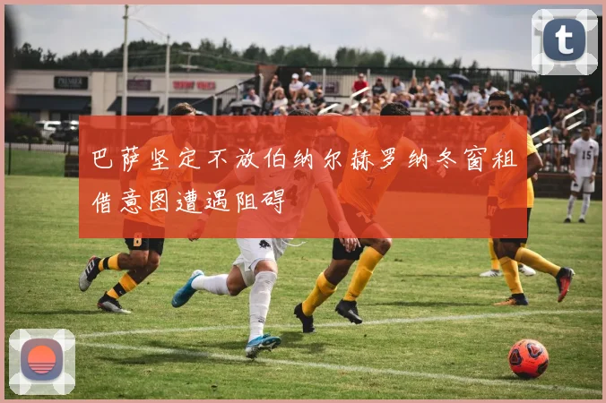 巴萨坚定不放伯纳尔赫罗纳冬窗租借意图遭遇阻碍