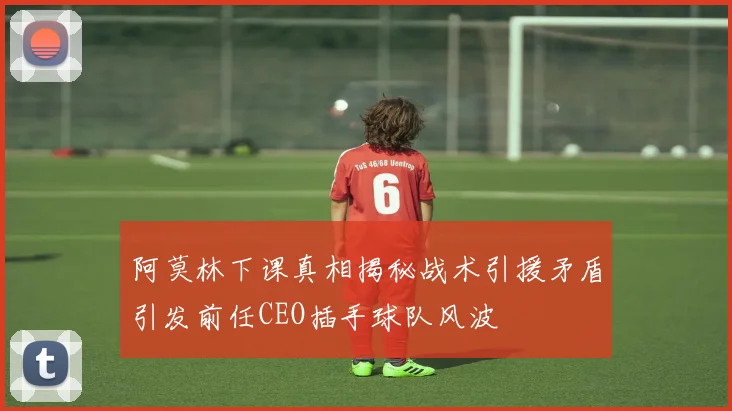阿莫林下课真相揭秘战术引援矛盾引发前任CEO插手球队风波