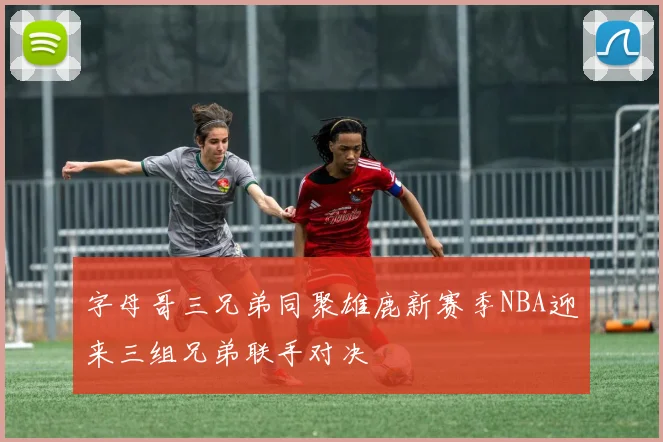 字母哥三兄弟同聚雄鹿新赛季NBA迎来三组兄弟联手对决