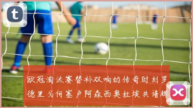 欧冠淘汰赛替补双响的传奇时刻罗德里戈何塞卢阿森西奥杜埃共谱辉煌