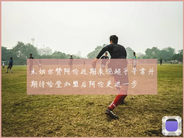 米切尔赞阿伦近期表现超乎寻常并期待哈登加盟后阿伦更进一步