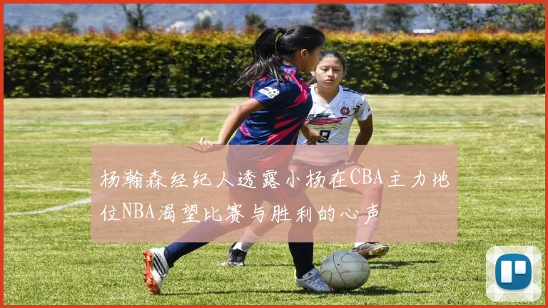 杨瀚森经纪人透露小杨在CBA主力地位NBA渴望比赛与胜利的心声