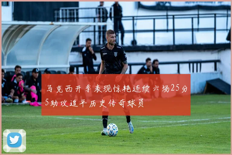 马克西开季表现惊艳连续六场25分5助攻追平历史传奇球员
